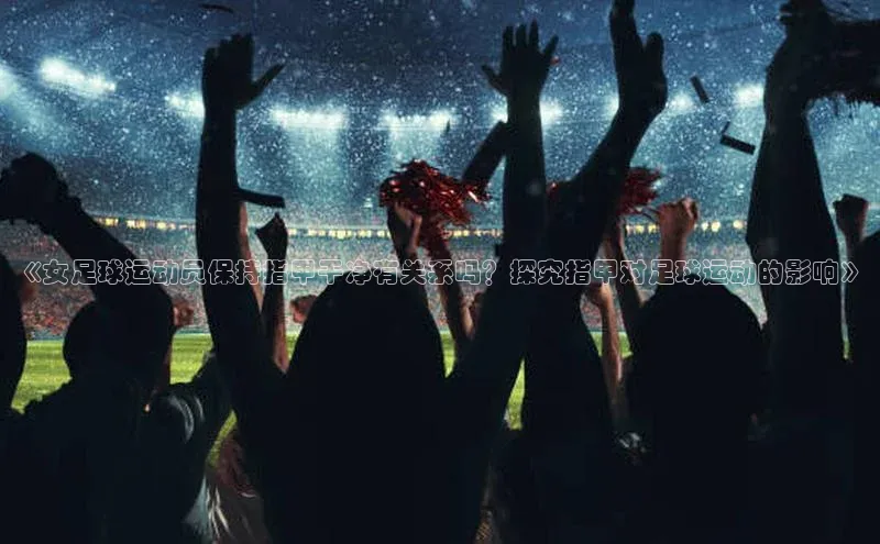 mk体育官网百度营销中心《女足球运动员保持指甲干净有关系吗？探究指甲对足球运动的影响》