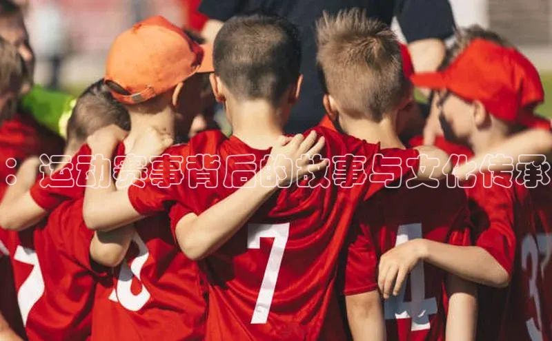 MKsport官网下载入口百家号：运动赛事背后的故事与文化传承