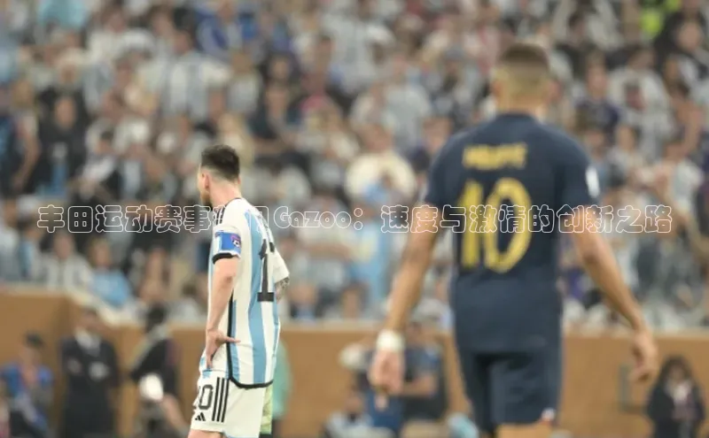 MK体育恩波利度小满理财丰田运动赛事部门Gazoo：速度与激情的创新之路