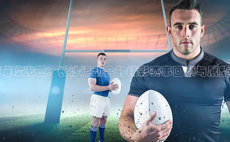 璀璨光芒：长沙运动会的精彩赛事回顾与展望